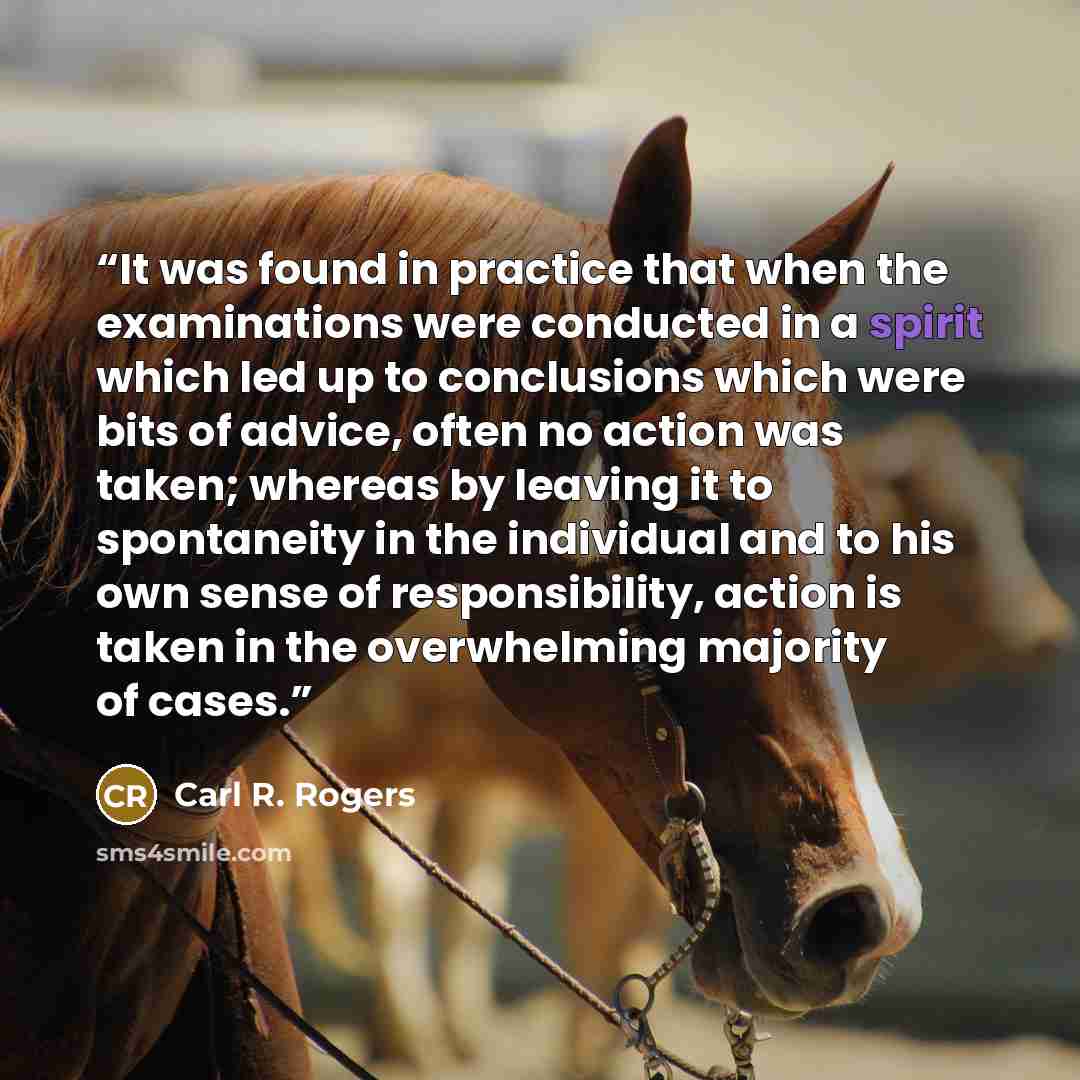 “It was found in practice that when the examinations were conducted in a spirit which led up to conclusions which were bits of advice, often no action was taken; whereas by leaving it to spontaneity in the individual and to his own sense of responsibility, action is taken in the overwhelming…” quote by Carl R. Rogers
