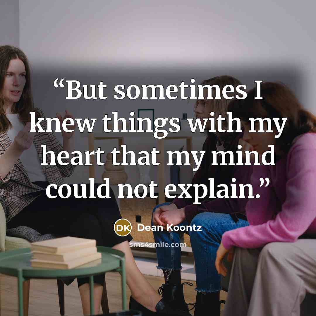 “But sometimes I knew things with my heart that my mind could not explain.” quote by Dean Koontz