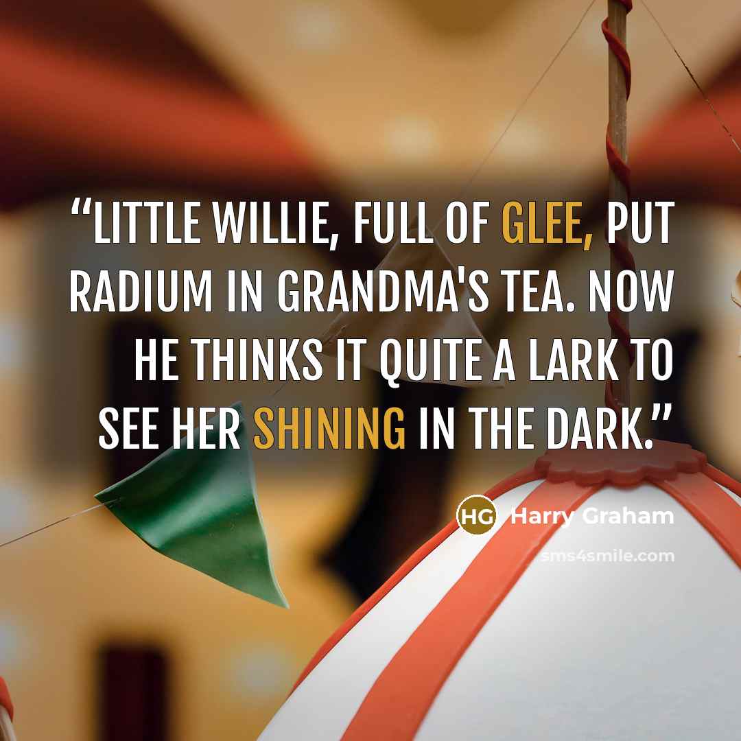“Little Willie, full of glee, Put radium in grandma's tea. Now he thinks it quite a lark To see her shining in the dark.” quote by Harry Graham