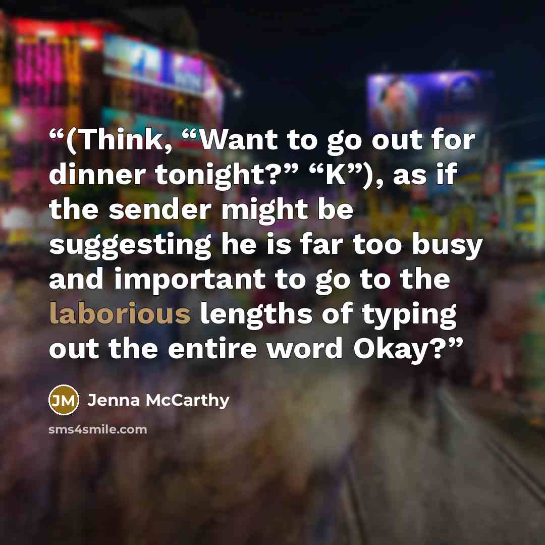“(Think, “Want to go out for dinner tonight?” “K”), as if the sender might be suggesting he is far too busy and important to go to the laborious lengths of typing out the entire word Okay?” quote by Jenna McCarthy