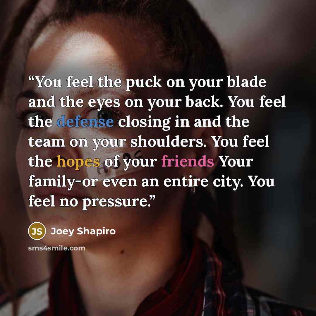 “You feel the puck on your blade and the eyes on your back. You feel the defense closing in and the team on your shoulders. You feel the hopes of your friends Your family-or even an entire city. You feel no pressure.” quote by Joey Shapiro