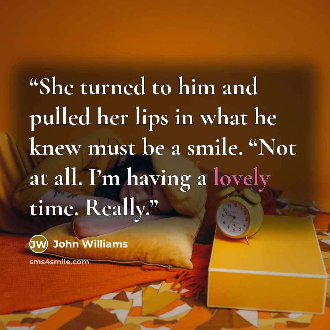 “She turned to him and pulled her lips in what he knew must be a smile. “Not at all. I’m having a lovely time. Really.” quote by John Williams