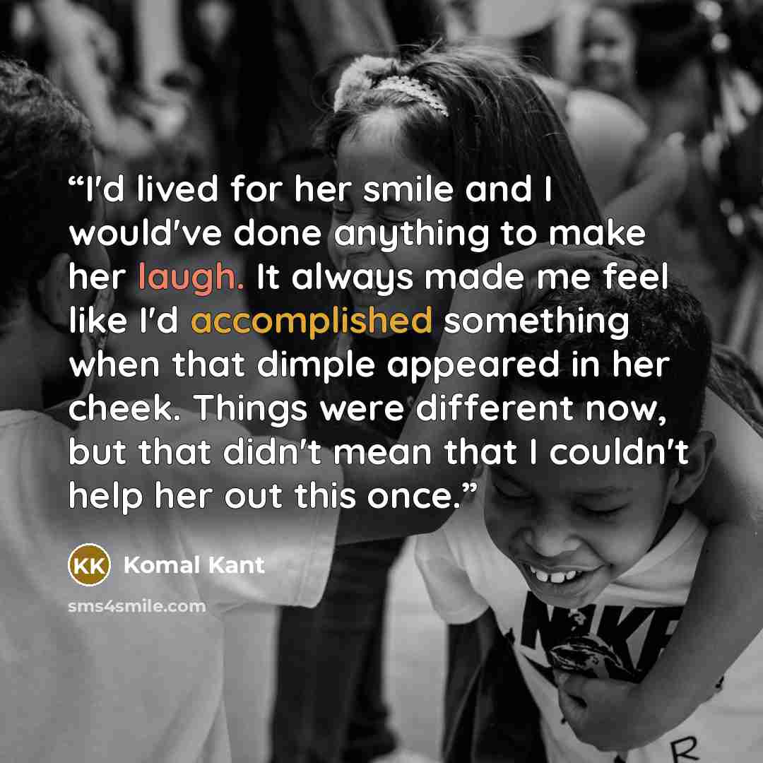 “I'd lived for her smile and I would've done anything to make her laugh. It always made me feel like I'd accomplished something when that dimple appeared in her cheek. Things were different now, but that didn't mean that I couldn't help her out this once.” quote by Komal Kant