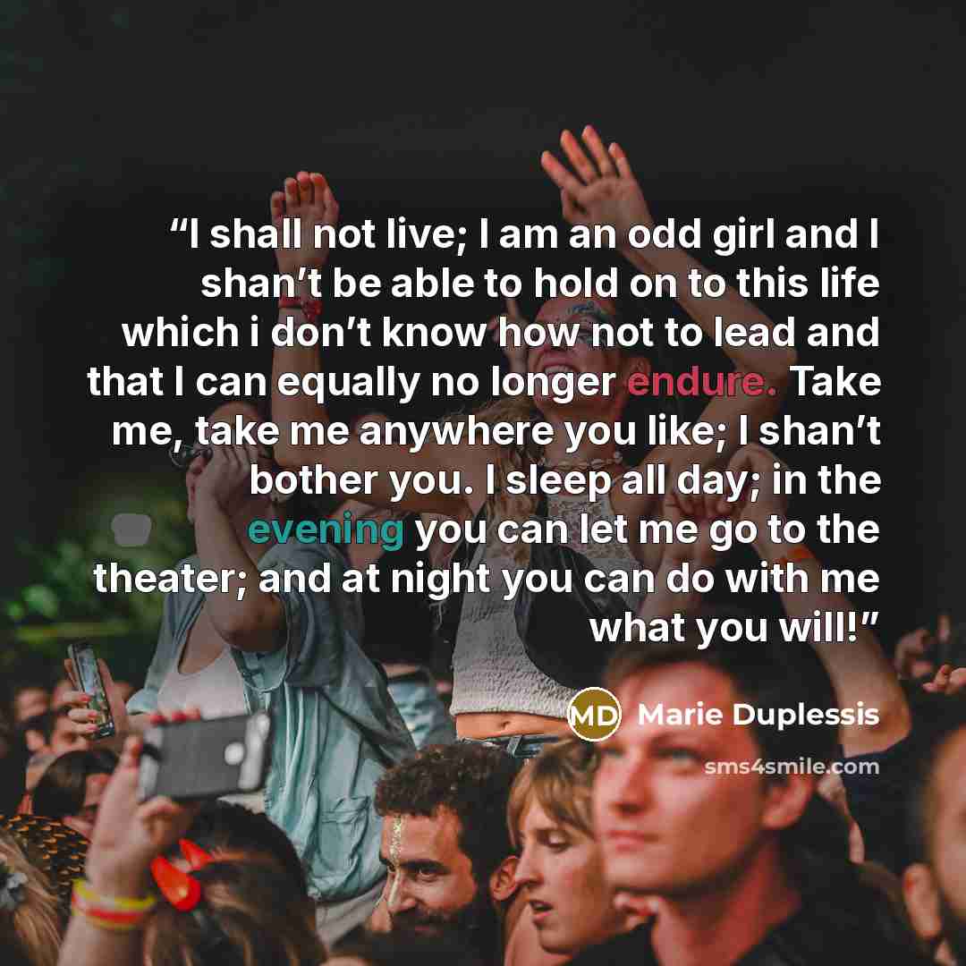 “I shall not live; I am an odd girl and I shan’t be able to hold on to this life which i don’t know how not to lead and that I can equally no longer endure. Take me, take me anywhere you like; I shan’t bother you. I sleep all day; in the evening you can let me go to the theater; and at night you…” quote by Marie Duplessis