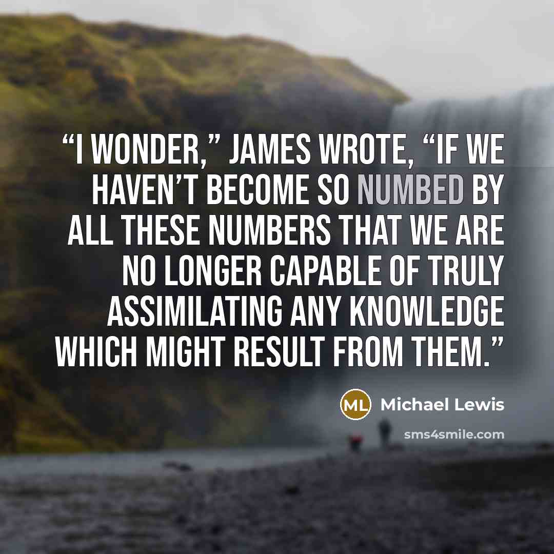 “I wonder,” James wrote, “if we haven’t become so numbed by all these numbers that we are no longer capable of truly assimilating any knowledge which might result from them.” quote by Michael Lewis