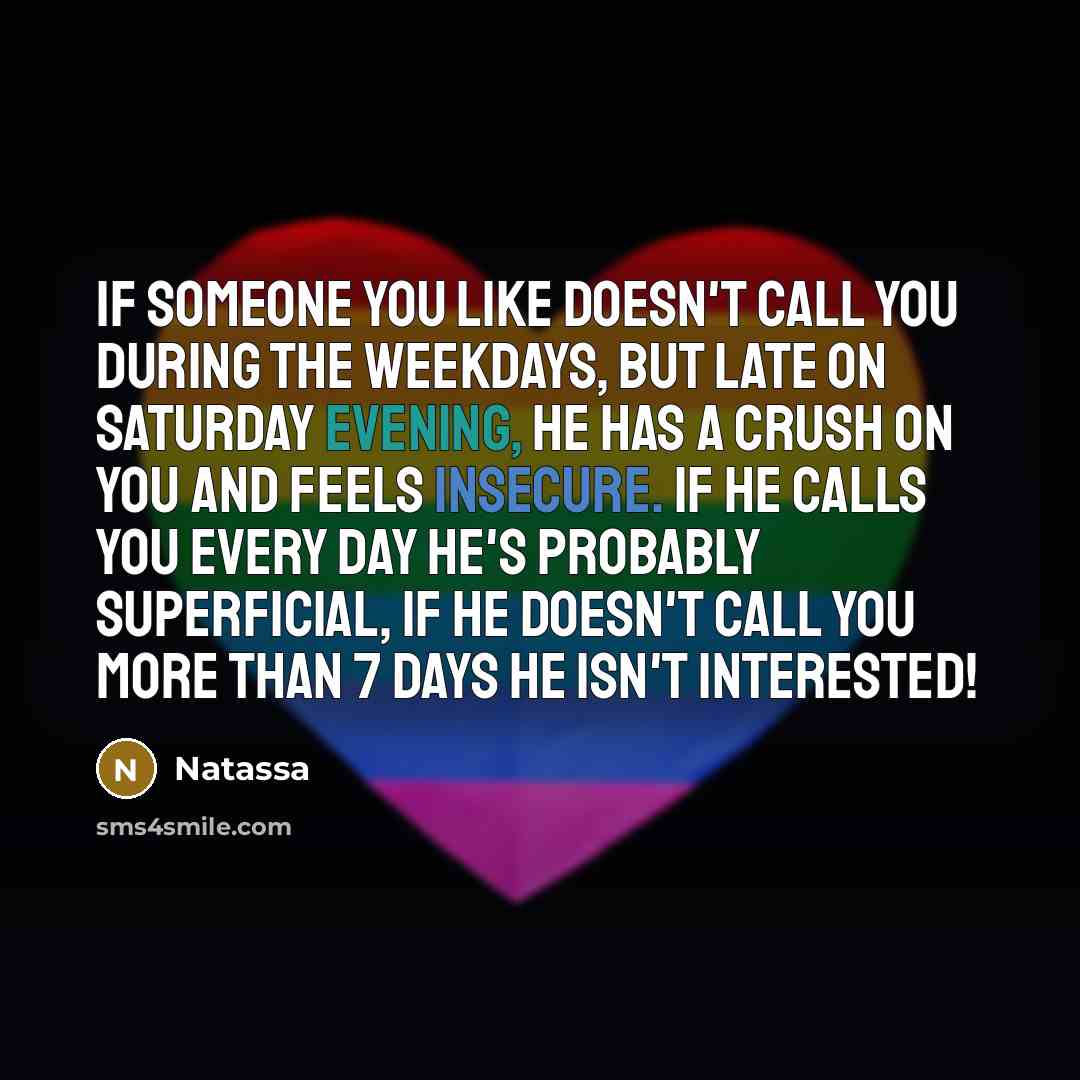 “If someone you like doesn't call you during the weekdays, but late on Saturday evening, he has a crush on you and feels insecure. If he calls you every day he's probably superficial, if he doesn't call you more than 7 days he isn't interested!” quote by Natassa