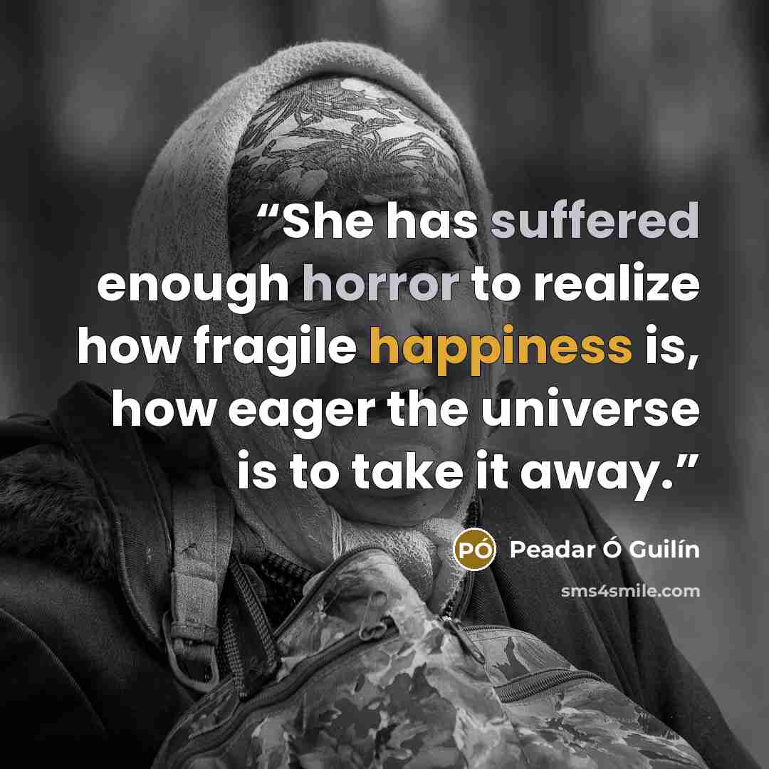“She has suffered enough horror to realize how fragile happiness is, how eager the universe is to take it away.” quote by Peadar Ó Guilín