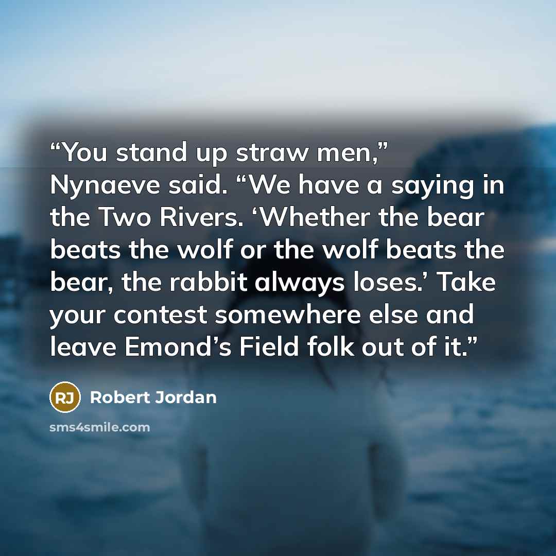 “You stand up straw men,” Nynaeve said. “We have a saying in the Two Rivers. ‘Whether the bear beats the wolf or the wolf beats the bear, the rabbit always loses.’ Take your contest somewhere else and leave Emond’s Field folk out of it.” quote by Robert Jordan