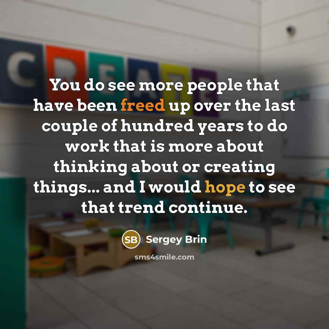 “You do see more people that have been freed up over the last couple of hundred years to do work that is more about thinking about or creating things... and I would hope to see that trend continue.” quote by Sergey Brin