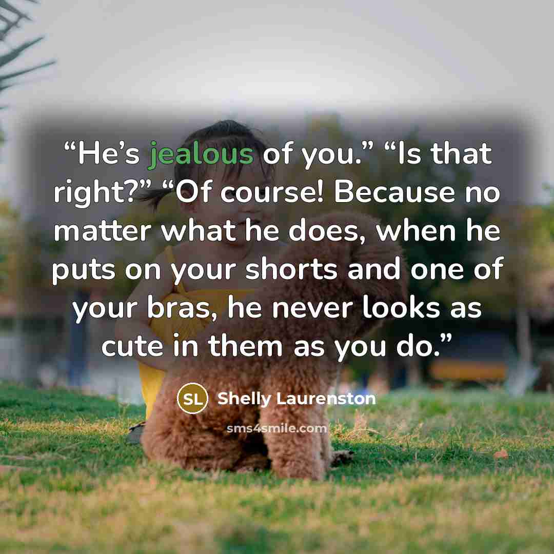 “He’s jealous of you.” “Is that right?” “Of course! Because no matter what he does, when he puts on your shorts and one of your bras, he never looks as cute in them as you do.” quote by Shelly Laurenston