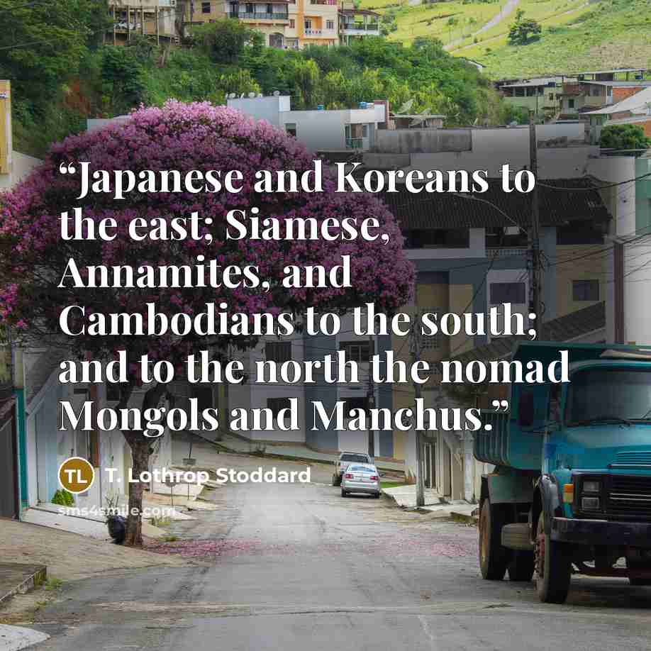 “Japanese and Koreans to the east; Siamese, Annamites, and Cambodians to the south; and to the north the nomad Mongols and Manchus.” quote by T. Lothrop Stoddard