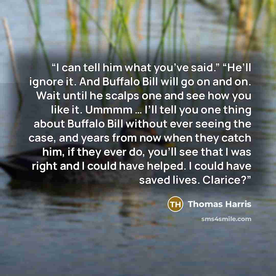 “I can tell him what you’ve said.” “He’ll ignore it. And Buffalo Bill will go on and on. Wait until he scalps one and see how you like it. Ummmm … I’ll tell you one thing about Buffalo Bill without ever seeing the case, and years from now when they catch him, if they ever do, you’ll see that I was…” quote by Thomas Harris