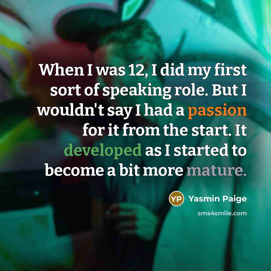 “When I was 12, I did my first sort of speaking role. But I wouldn't say I had a passion for it from the start. It developed as I started to become a bit more mature.” quote by Yasmin Paige