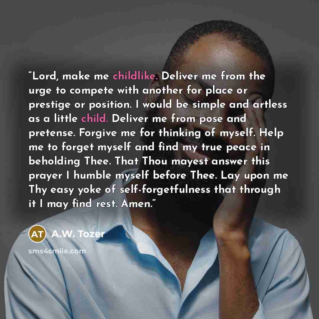 “Lord, make me childlike. Deliver me from the urge to compete with another for place or prestige or position. I would be simple and artless as a little child. Deliver me from pose and pretense. Forgive me for thinking of myself. Help me to forget myself and find my true peace in beholding Thee…” quote by A.W. Tozer