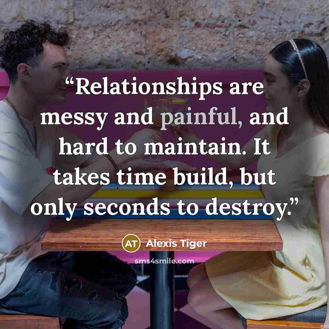 “Relationships are messy and painful, and hard to maintain. It takes time build, but only seconds to destroy.” quote by Alexis Tiger