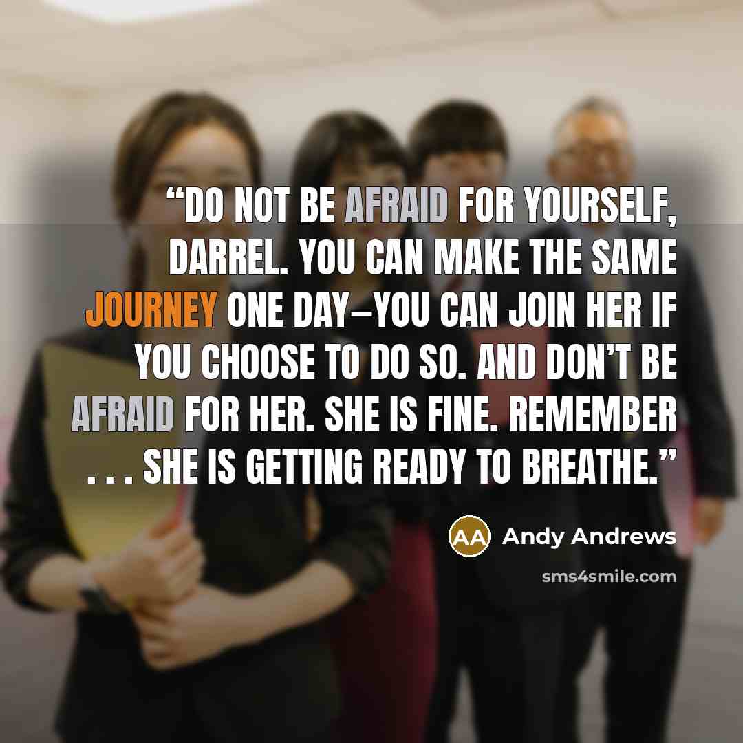 “Do not be afraid for yourself, Darrel. You can make the same journey one day—you can join her if you choose to do so. And don’t be afraid for her. She is fine. Remember . . . she is getting ready to breathe.” quote by Andy Andrews