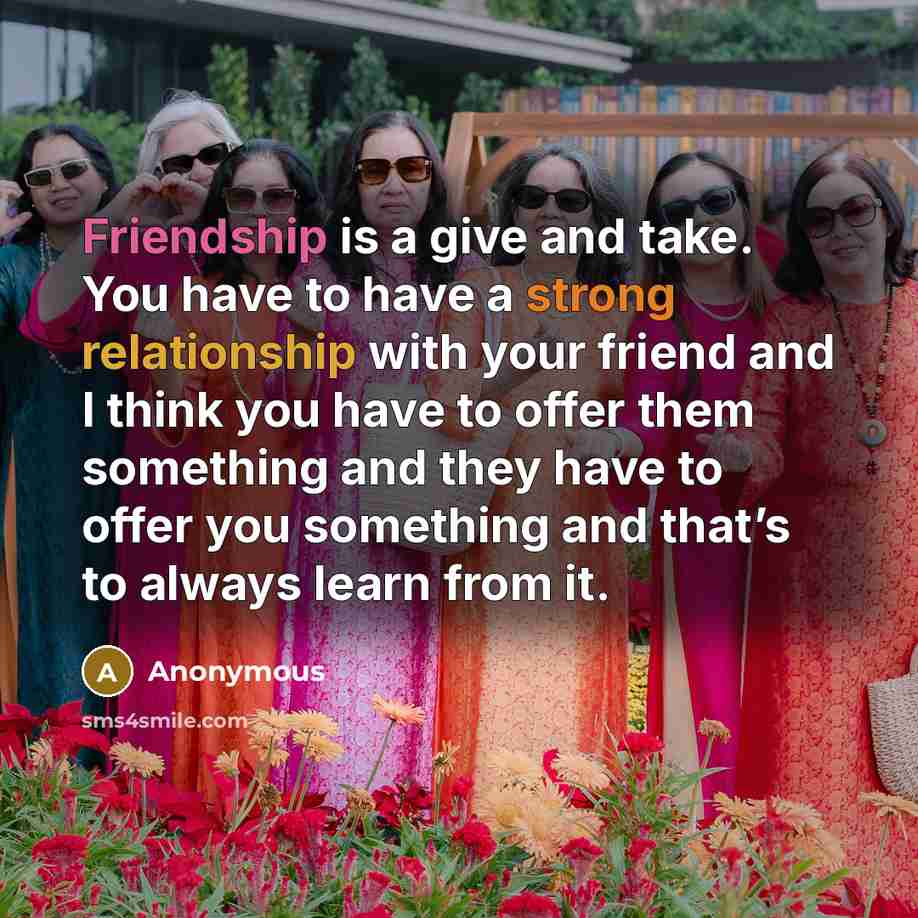 “Friendship is a give and take. You have to have a strong relationship with your friend and I think you have to offer them something and they have to offer you something and that’s to always learn from it.” quote by Anonymous