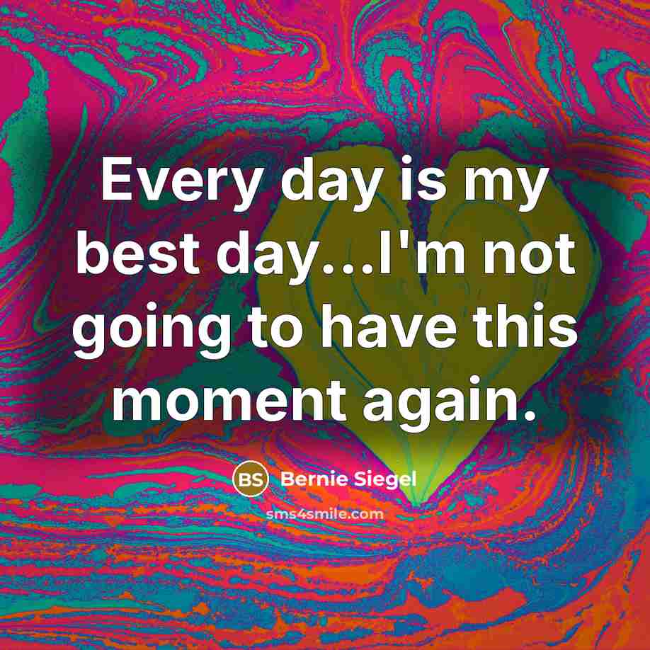 “Every day is my best day...I'm not going to have this moment again.” quote by Bernie Siegel