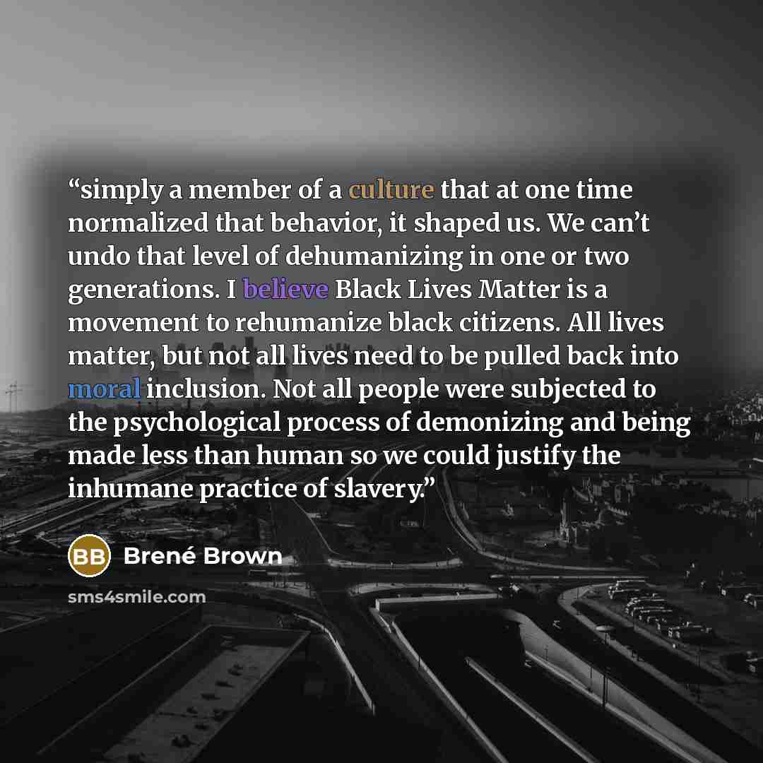 “simply a member of a culture that at one time normalized that behavior, it shaped us. We can’t undo that level of dehumanizing in one or two generations. I believe Black Lives Matter is a movement to rehumanize black citizens. All lives matter, but not all lives need to be pulled back into moral…” quote by Brené Brown