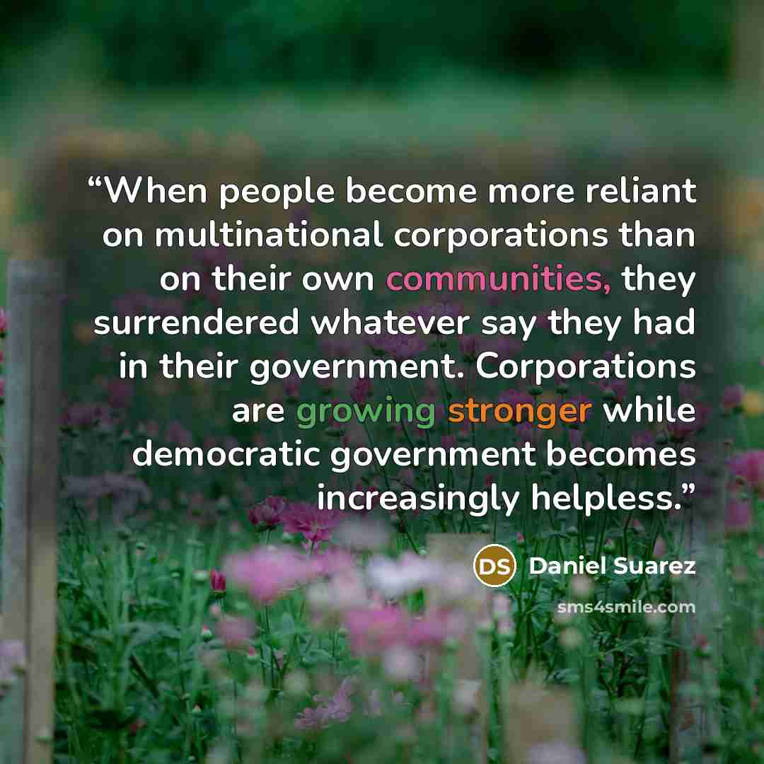 “When people become more reliant on multinational corporations than on their own communities, they surrendered whatever say they had in their government. Corporations are growing stronger while democratic government becomes increasingly helpless.” quote by Daniel Suarez