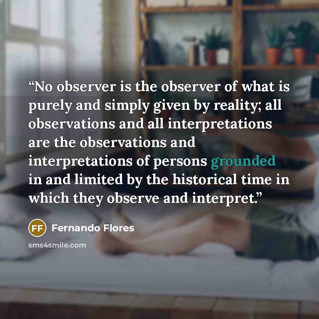 “No observer is the observer of what is purely and simply given by reality; all observations and all interpretations are the observations and interpretations of persons grounded in and limited by the historical time in which they observe and interpret.” quote by Fernando Flores