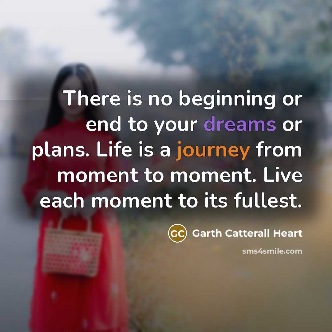 “There is no beginning or end to your dreams or plans. Life is a journey from moment to moment. Live each moment to its fullest.” quote by Garth Catterall Heart