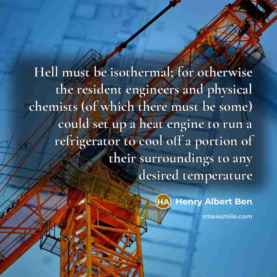 “Hell must be isothermal; for otherwise the resident engineers and physical chemists (of which there must be some) could set up a heat engine to run a refrigerator to cool off a portion of their surroundings to any desired temperature” quote by Henry Albert Ben