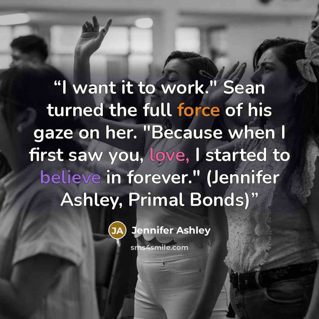 “I want it to work." Sean turned the full force of his gaze on her. "Because when I first saw you, love, I started to believe in forever." (Jennifer Ashley, Primal Bonds)” quote by Jennifer Ashley
