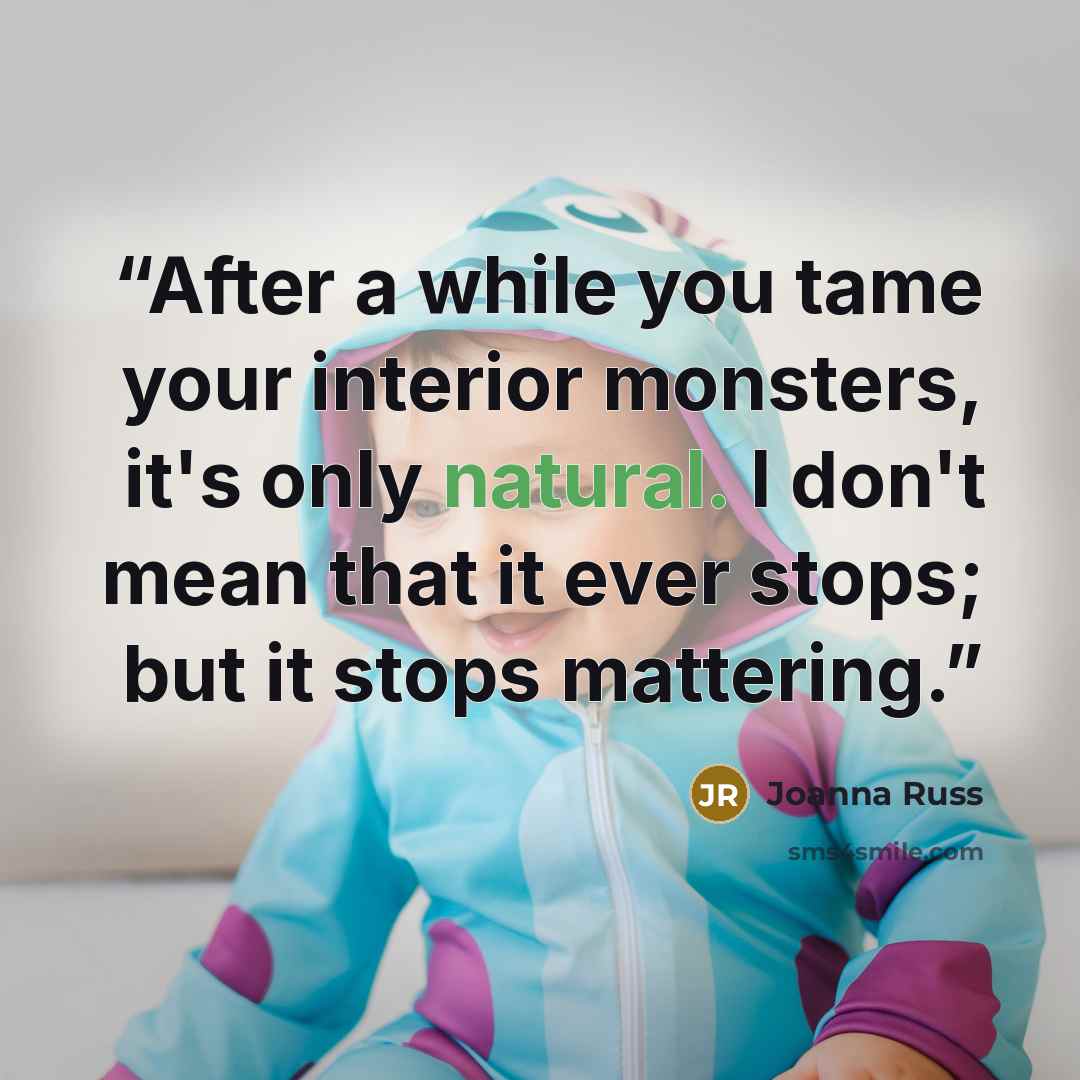 “After a while you tame your interior monsters, it's only natural. I don't mean that it ever stops; but it stops mattering.” quote by Joanna Russ