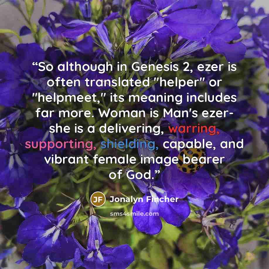 “So although in Genesis 2, ezer is often translated "helper" or "helpmeet," its meaning includes far more. Woman is Man's ezer- she is a delivering, warring, supporting, shielding, capable, and vibrant female image bearer of God.” quote by Jonalyn Fincher