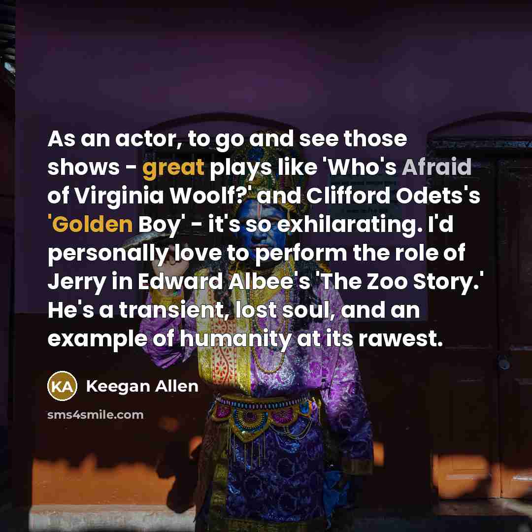 “As an actor, to go and see those shows - great plays like 'Who's Afraid of Virginia Woolf?' and Clifford Odets's 'Golden Boy' - it's so exhilarating. I'd personally love to perform the role of Jerry in Edward Albee's 'The Zoo Story.' He's a transient, lost soul, and an example of humanity at its…” quote by Keegan Allen