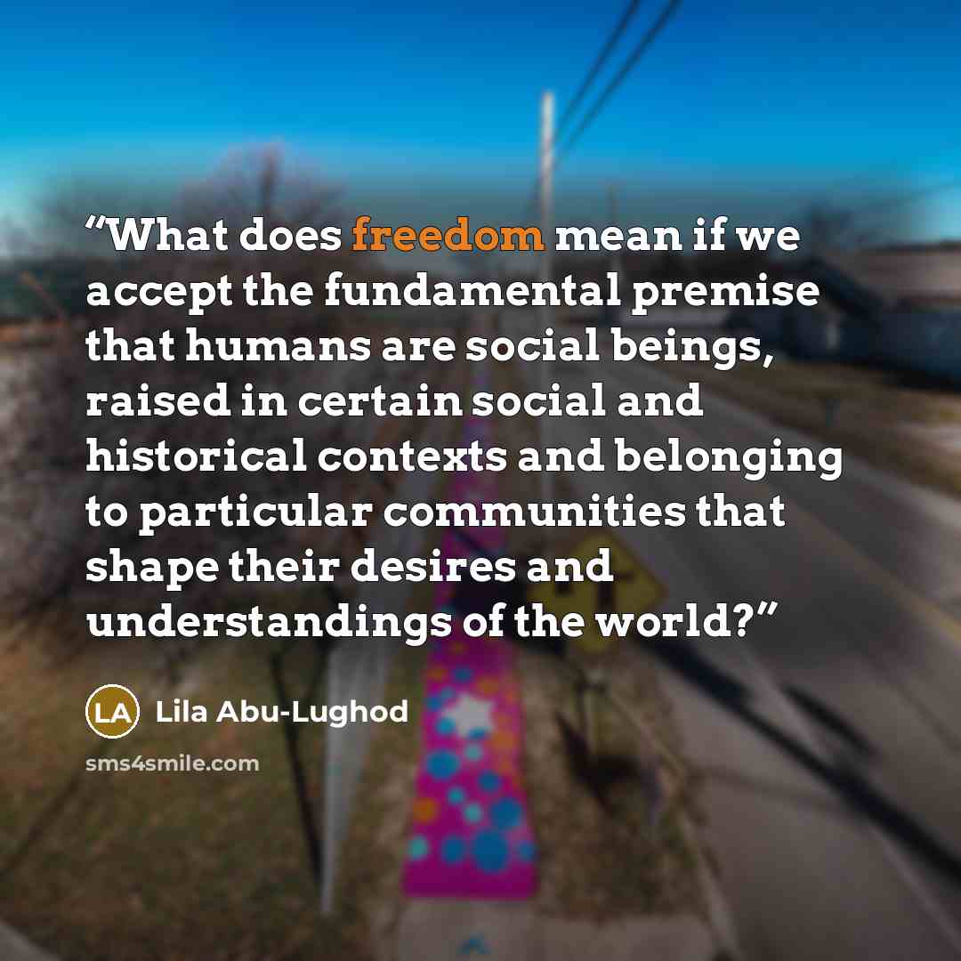 “What does freedom mean if we accept the fundamental premise that humans are social beings, raised in certain social and historical contexts and belonging to particular communities that shape their desires and understandings of the world?” quote by Lila Abu-Lughod