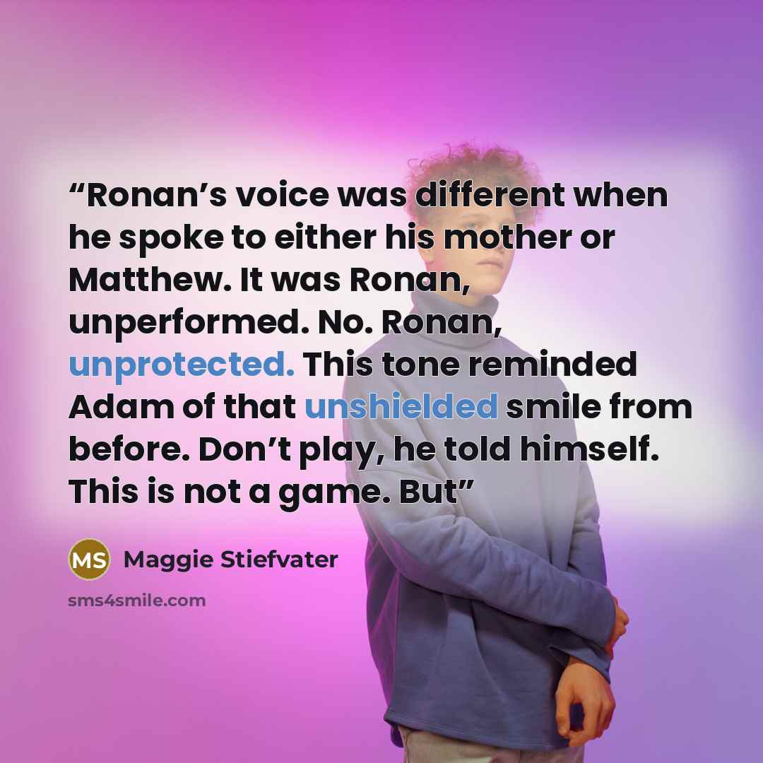 “Ronan’s voice was different when he spoke to either his mother or Matthew. It was Ronan, unperformed. No. Ronan, unprotected. This tone reminded Adam of that unshielded smile from before. Don’t play, he told himself. This is not a game. But” quote by Maggie Stiefvater