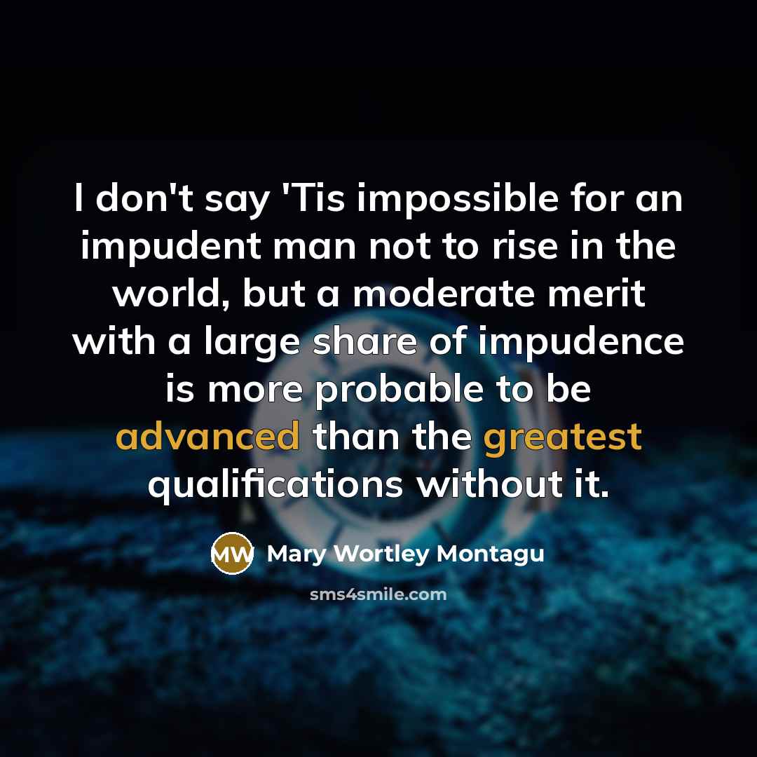 “I don't say 'Tis impossible for an impudent man not to rise in the world, but a moderate merit with a large share of impudence is more probable to be advanced than the greatest qualifications without it.” quote by Mary Wortley Montagu