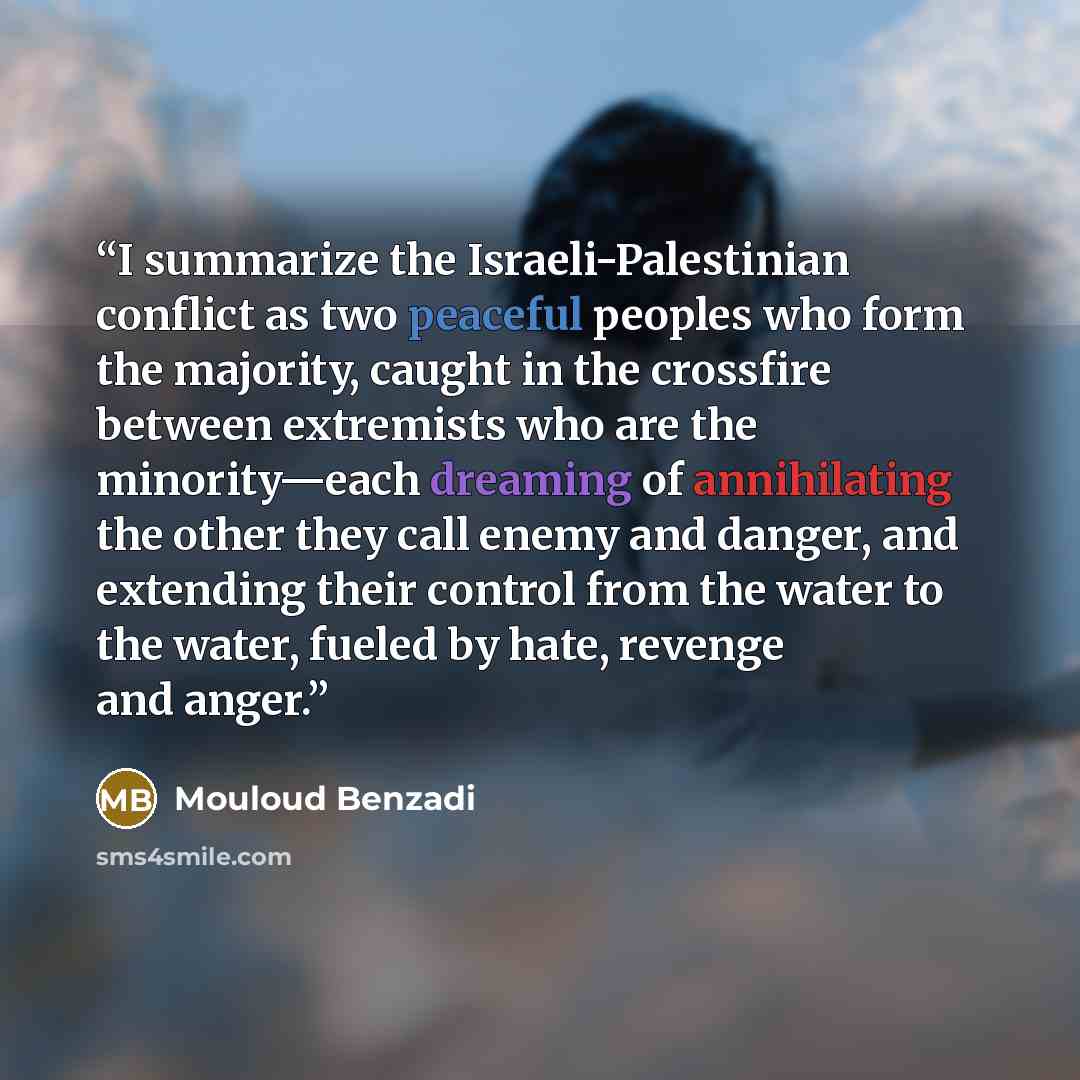 “I summarize the Israeli-Palestinian conflict as two peaceful peoples who form the majority, caught in the crossfire between extremists who are the minority—each dreaming of annihilating the other they call enemy and danger, and extending their control from the water to the water, fueled by hate…” quote by Mouloud Benzadi