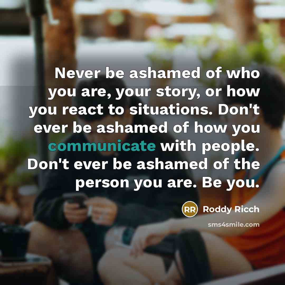 “Never be ashamed of who you are, your story, or how you react to situations. Don't ever be ashamed of how you communicate with people. Don't ever be ashamed of the person you are. Be you.” quote by Roddy Ricch