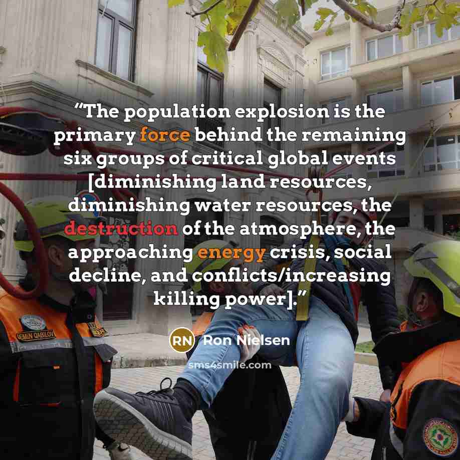 “The population explosion is the primary force behind the remaining six groups of critical global events [diminishing land resources, diminishing water resources, the destruction of the atmosphere, the approaching energy crisis, social decline, and conflicts/increasing killing power].” quote by Ron Nielsen