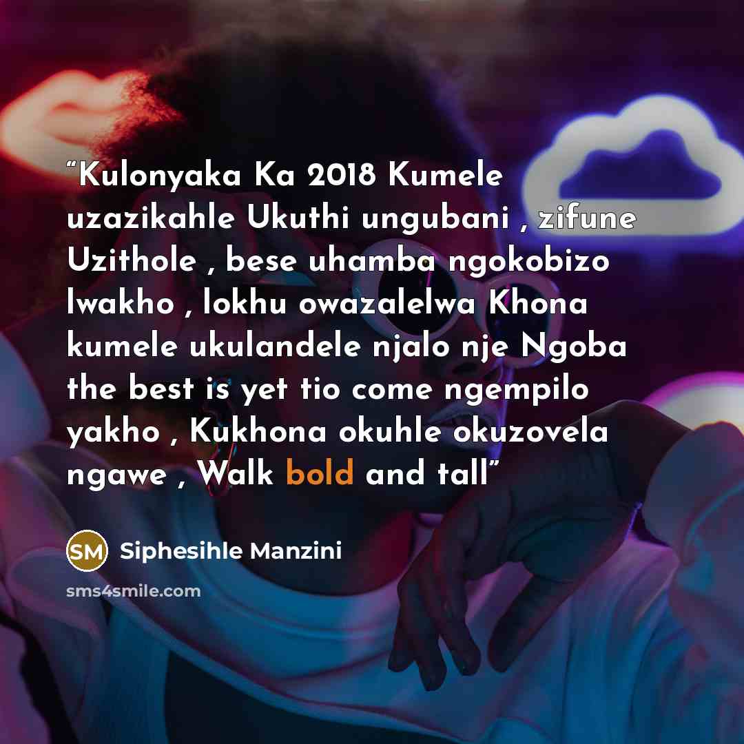 “Kulonyaka Ka 2018 Kumele uzazikahle Ukuthi ungubani , zifune Uzithole , bese uhamba ngokobizo lwakho , lokhu owazalelwa Khona kumele ukulandele njalo nje Ngoba the best is yet tio come ngempilo yakho , Kukhona okuhle okuzovela ngawe , Walk bold and tall” quote by siphesihle manzini