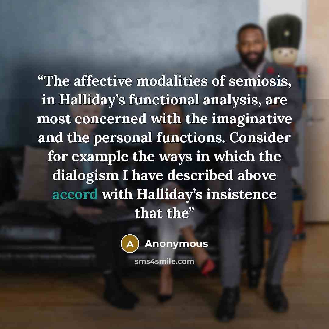 “The affective modalities of semiosis, in Halliday’s functional analysis, are most concerned with the imaginative and the personal functions. Consider for example the ways in which the dialogism I have described above accord with Halliday’s insistence that the” quote by Anonymous