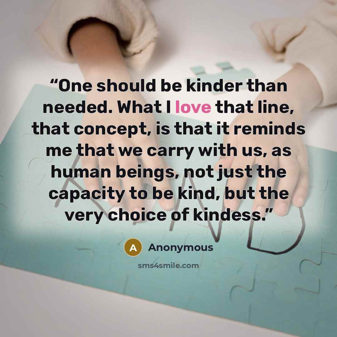 “One should be kinder than needed. What I love that line, that concept, is that it reminds me that we carry with us, as human beings, not just the capacity to be kind, but the very choice of kindess.” quote by Anonymous