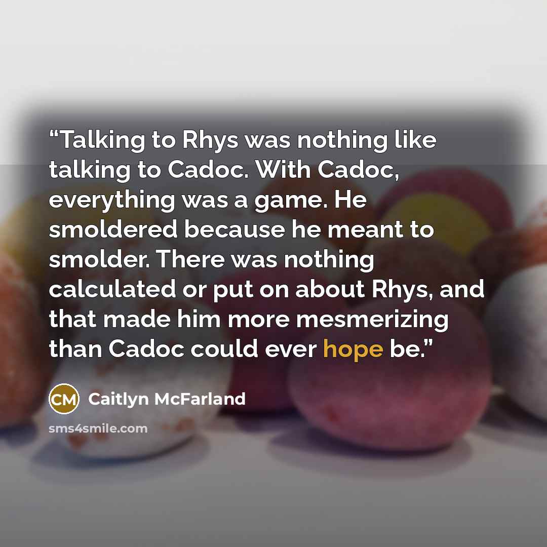 “Talking to Rhys was nothing like talking to Cadoc. With Cadoc, everything was a game. He smoldered because he meant to smolder. There was nothing calculated or put on about Rhys, and that made him more mesmerizing than Cadoc could ever hope be.” quote by Caitlyn McFarland