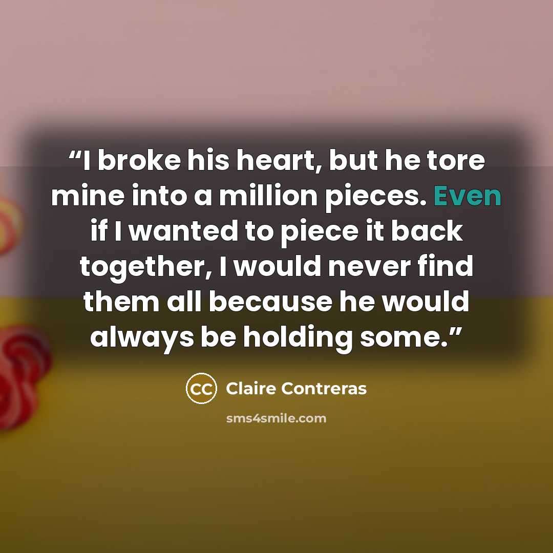 “I broke his heart, but he tore mine into a million pieces. Even if I wanted to piece it back together, I would never find them all because he would always be holding some.” quote by Claire Contreras