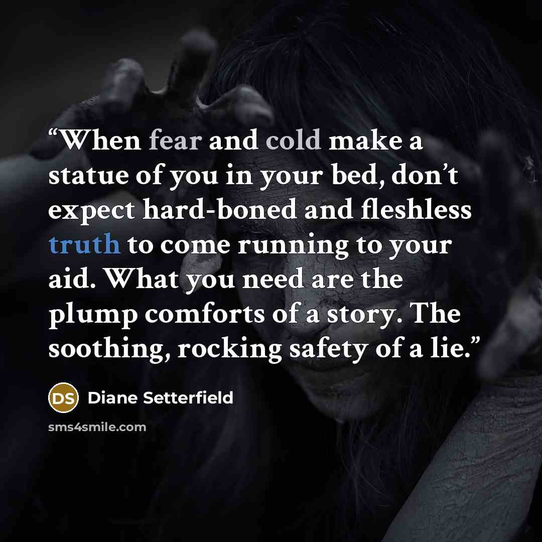 “When fear and cold make a statue of you in your bed, don’t expect hard-boned and fleshless truth to come running to your aid. What you need are the plump comforts of a story. The soothing, rocking safety of a lie.” quote by Diane Setterfield