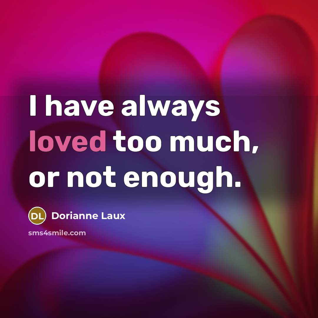 “I have always loved too much, or not enough.…” quote by Dorianne Laux
