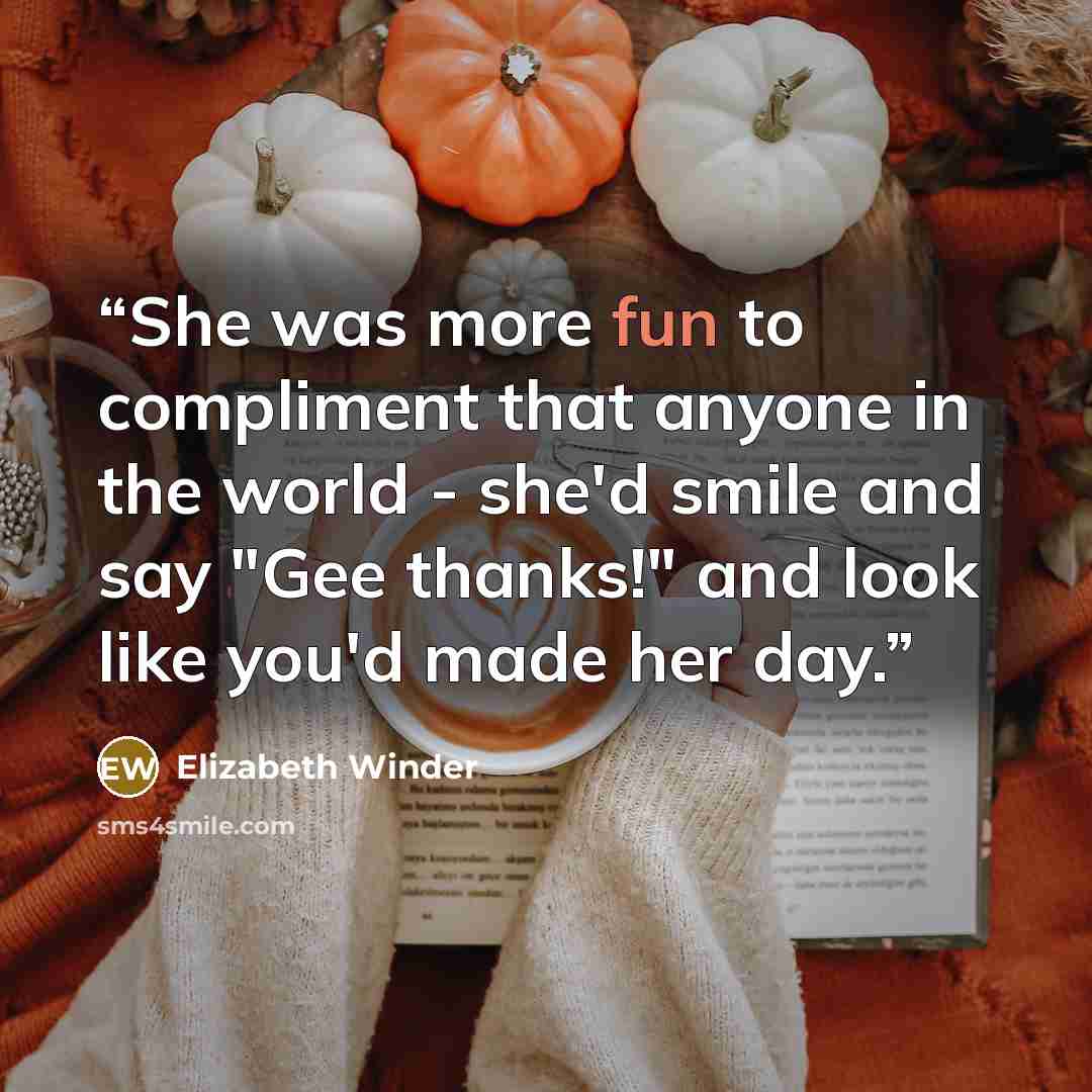 “She was more fun to compliment that anyone in the world - she'd smile and say "Gee thanks!" and look like you'd made her day.” quote by Elizabeth Winder
