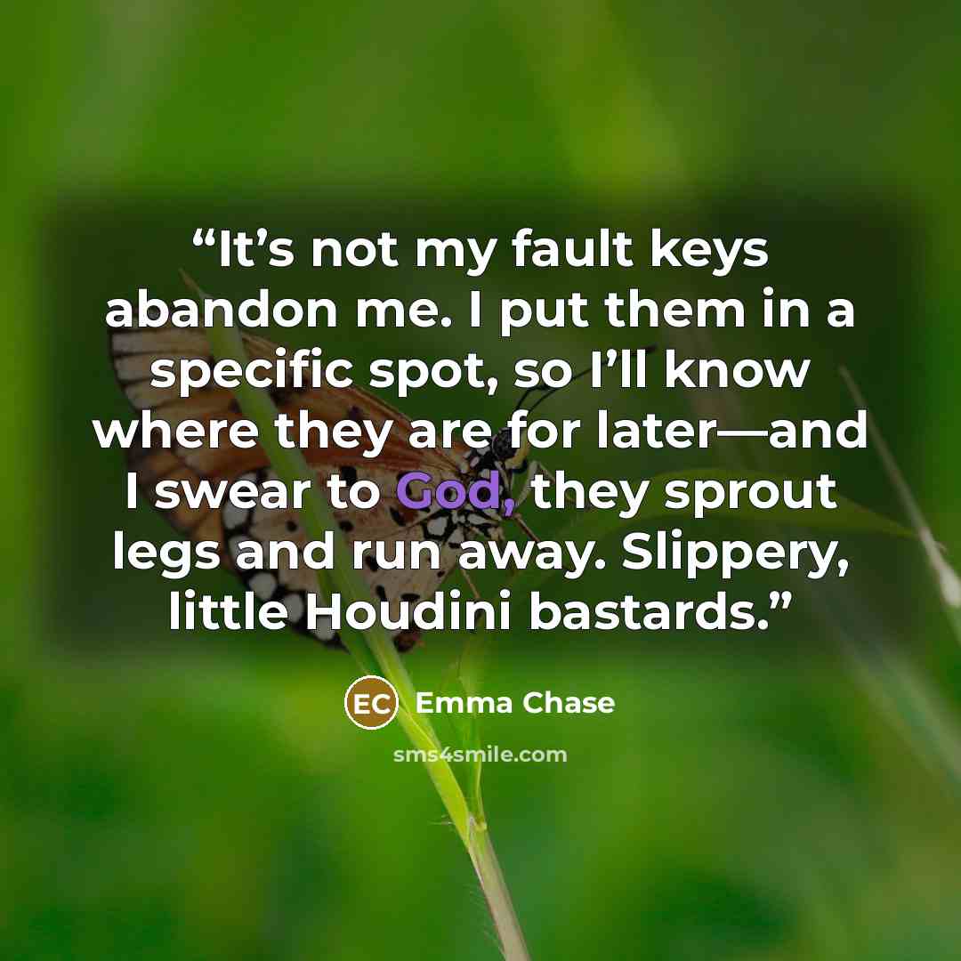 “It’s not my fault keys abandon me. I put them in a specific spot, so I’ll know where they are for later—and I swear to God, they sprout legs and run away. Slippery, little Houdini bastards.” quote by Emma Chase