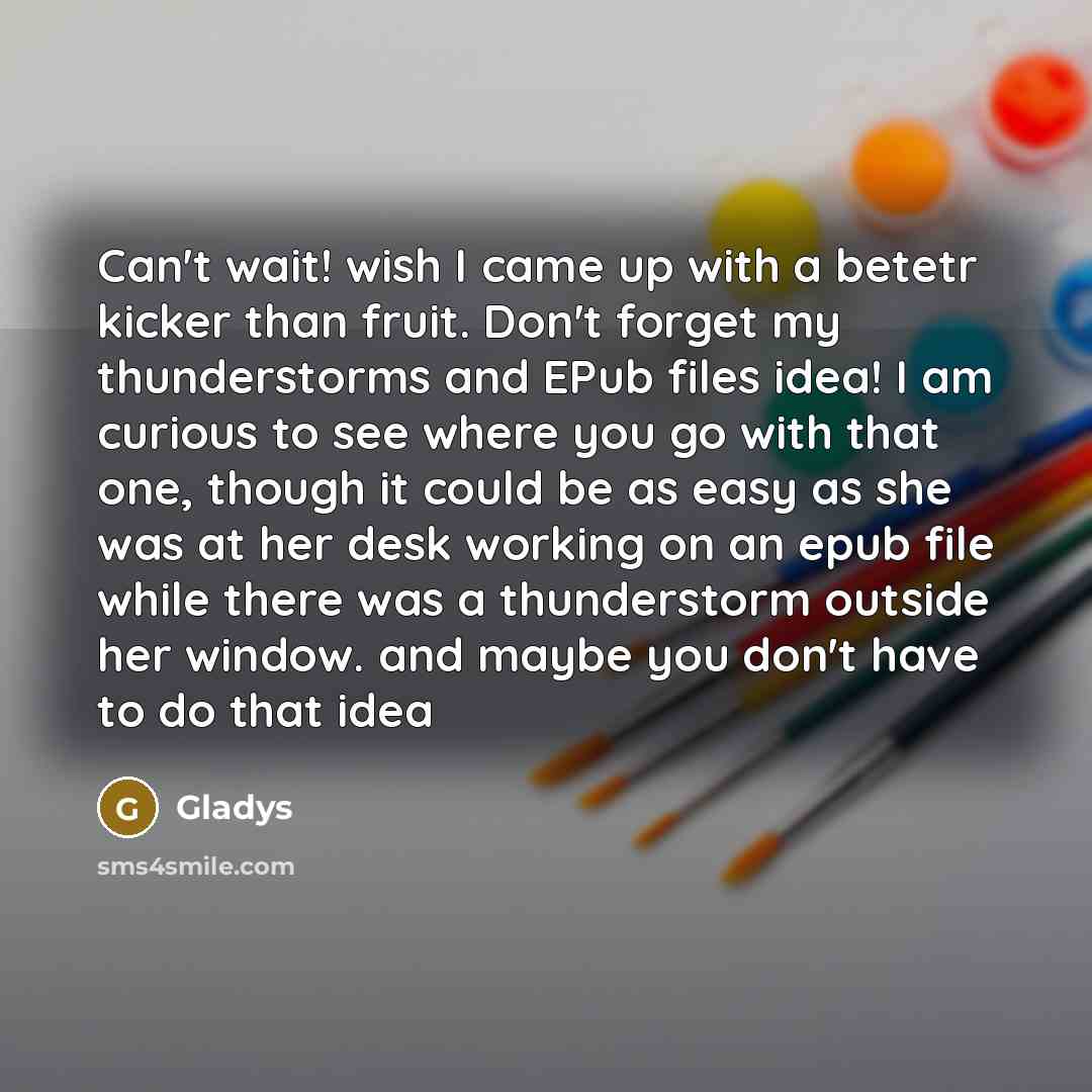 “Can't wait! wish I came up with a betetr kicker than fruit. Don't forget my thunderstorms and EPub files idea! I am curious to see where you go with that one, though it could be as easy as she was at her desk working on an epub file while there was a thunderstorm outside her window. and maybe you…” quote by Gladys