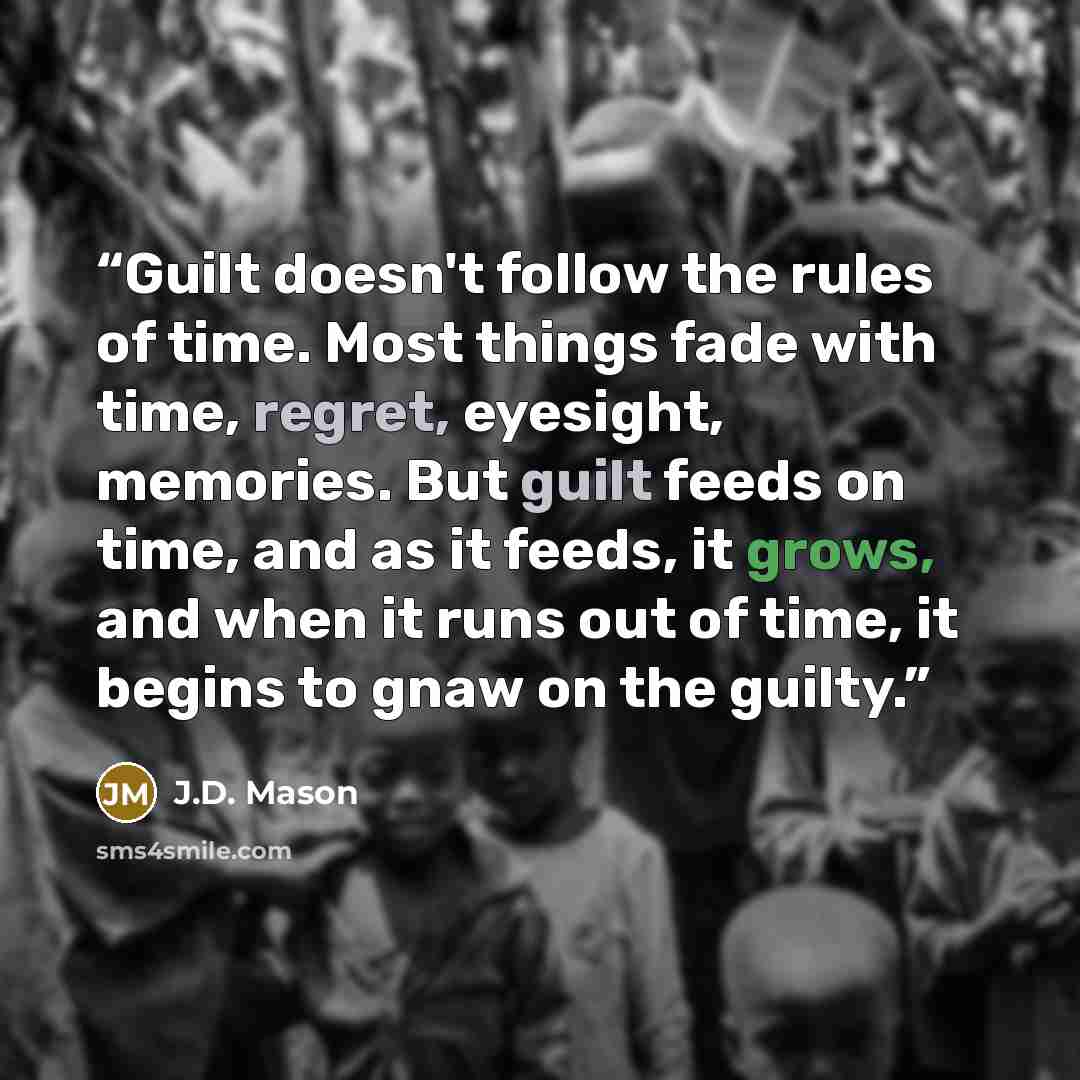 “Guilt doesn't follow the rules of time. Most things fade with time, regret, eyesight, memories. But guilt feeds on time, and as it feeds, it grows, and when it runs out of time, it begins to gnaw on the guilty.” quote by J.D. Mason