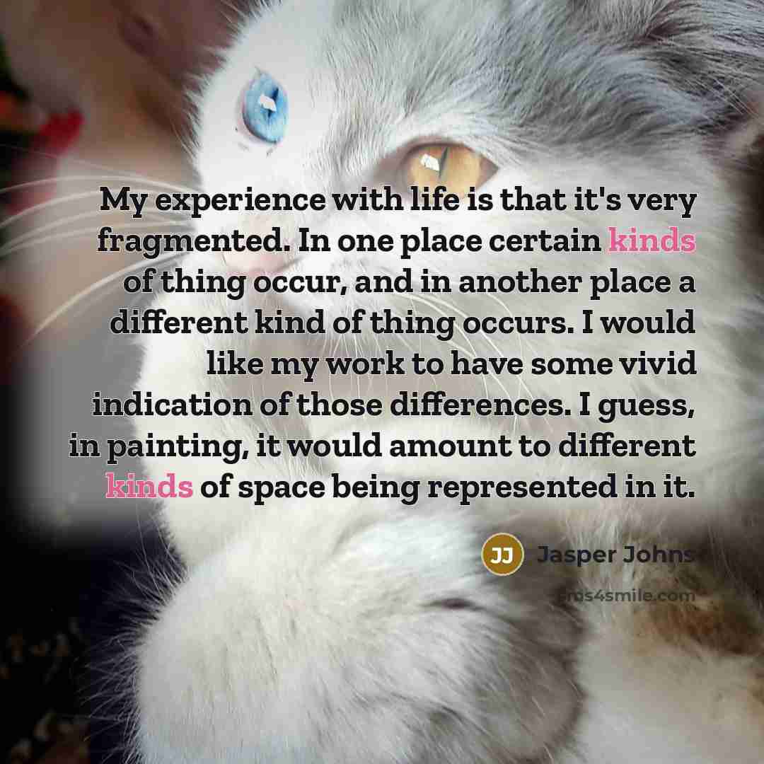 “My experience with life is that it's very fragmented. In one place certain kinds of thing occur, and in another place a different kind of thing occurs. I would like my work to have some vivid indication of those differences. I guess, in painting, it would amount to different kinds of space being…” quote by Jasper Johns