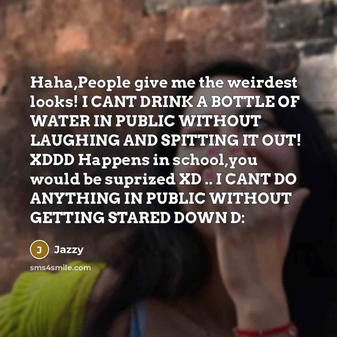 “Haha,People give me the weirdest looks! I CANT DRINK A BOTTLE OF WATER IN PUBLIC WITHOUT LAUGHING AND SPITTING IT OUT! XDDD Happens in school,you would be suprized XD .. I CANT DO ANYTHING IN PUBLIC WITHOUT GETTING STARED DOWN D:” quote by Jazzy